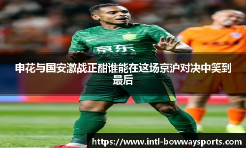 申花与国安激战正酣谁能在这场京沪对决中笑到最后
